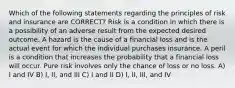 Which of the following statements regarding the principles of risk and insurance are CORRECT? Risk is a condition in which there is a possibility of an adverse result from the expected desired outcome. A hazard is the cause of a financial loss and is the actual event for which the individual purchases insurance. A peril is a condition that increases the probability that a financial loss will occur. Pure risk involves only the chance of loss or no loss. A) I and IV B) I, II, and III C) I and II D) I, II, III, and IV