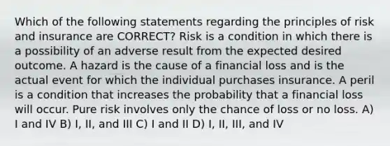 Which of the following statements regarding the principles of risk and insurance are CORRECT? Risk is a condition in which there is a possibility of an adverse result from the expected desired outcome. A hazard is the cause of a financial loss and is the actual event for which the individual purchases insurance. A peril is a condition that increases the probability that a financial loss will occur. Pure risk involves only the chance of loss or no loss. A) I and IV B) I, II, and III C) I and II D) I, II, III, and IV