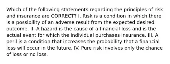 Which of the following statements regarding the principles of risk and insurance are CORRECT? I. Risk is a condition in which there is a possibility of an adverse result from the expected desired outcome. II. A hazard is the cause of a financial loss and is the actual event for which the individual purchases insurance. III. A peril is a condition that increases the probability that a financial loss will occur in the future. IV. Pure risk involves only the chance of loss or no loss.