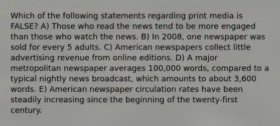 Which of the following statements regarding print media is FALSE? A) Those who read the news tend to be more engaged than those who watch the news. B) In 2008, one newspaper was sold for every 5 adults. C) American newspapers collect little advertising revenue from online editions. D) A major metropolitan newspaper averages 100,000 words, compared to a typical nightly news broadcast, which amounts to about 3,600 words. E) American newspaper circulation rates have been steadily increasing since the beginning of the twenty-first century.