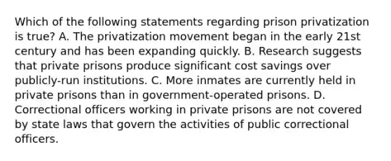 Which of the following statements regarding prison privatization is true? A. The privatization movement began in the early 21st century and has been expanding quickly. B. Research suggests that private prisons produce significant cost savings over publicly-run institutions. C. More inmates are currently held in private prisons than in government-operated prisons. D. Correctional officers working in private prisons are not covered by state laws that govern the activities of public correctional officers.