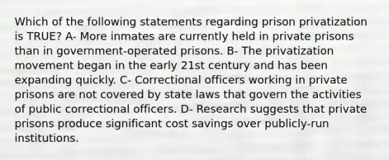 Which of the following statements regarding prison privatization is TRUE? A- More inmates are currently held in private prisons than in government-operated prisons. B- The privatization movement began in the early 21st century and has been expanding quickly. C- Correctional officers working in private prisons are not covered by state laws that govern the activities of public correctional officers. D- Research suggests that private prisons produce significant cost savings over publicly-run institutions.