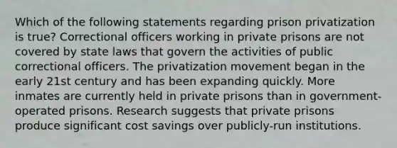 Which of the following statements regarding prison privatization is true? Correctional officers working in private prisons are not covered by state laws that govern the activities of public correctional officers. The privatization movement began in the early 21st century and has been expanding quickly. More inmates are currently held in private prisons than in government-operated prisons. Research suggests that private prisons produce significant cost savings over publicly-run institutions.