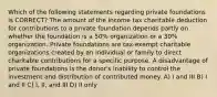 Which of the following statements regarding private foundations is CORRECT? The amount of the income tax charitable deduction for contributions to a private foundation depends partly on whether the foundation is a 50% organization or a 30% organization. Private foundations are tax-exempt charitable organizations created by an individual or family to direct charitable contributions for a specific purpose. A disadvantage of private foundations is the donor's inability to control the investment and distribution of contributed money. A) I and III B) I and II C) I, II, and III D) II only