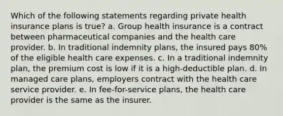 Which of the following statements regarding private health insurance plans is true? a. Group health insurance is a contract between pharmaceutical companies and the health care provider. b. In traditional indemnity plans, the insured pays 80% of the eligible health care expenses. c. In a traditional indemnity plan, the premium cost is low if it is a high-deductible plan. d. In managed care plans, employers contract with the health care service provider. e. In fee-for-service plans, the health care provider is the same as the insurer.