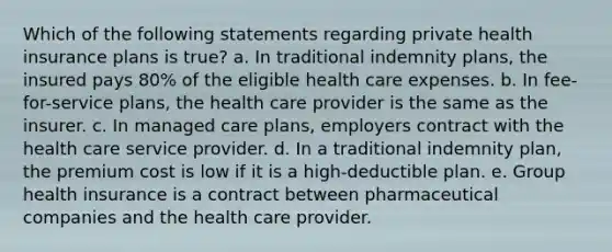 Which of the following statements regarding private health insurance plans is true? a. In traditional indemnity plans, the insured pays 80% of the eligible health care expenses. b. In fee-for-service plans, the health care provider is the same as the insurer. c. In managed care plans, employers contract with the health care service provider. d. In a traditional indemnity plan, the premium cost is low if it is a high-deductible plan. e. Group health insurance is a contract between pharmaceutical companies and the health care provider.