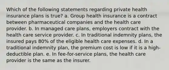 Which of the following statements regarding private health insurance plans is true? a. Group health insurance is a contract between pharmaceutical companies and the health care provider. b. In managed care plans, employers contract with the health care service provider. c. In traditional indemnity plans, the insured pays 80% of the eligible health care expenses. d. In a traditional indemnity plan, the premium cost is low if it is a high-deductible plan. e. In fee-for-service plans, the health care provider is the same as the insurer.