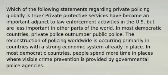 Which of the following statements regarding private policing globally is true? Private protective services have become an important adjunct to law enforcement activities in the U.S. but are less important in other parts of the world. In most democratic countries, private police outnumber public police. The reconstruction of policing worldwide is occurring primarily in countries with a strong economic system already in place. In most democratic countries, people spend more time in places where visible crime prevention is provided by governmental police agencies.