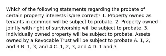 Which of the following statements regarding the probate of certain property interests is/are correct? 1. Property owned as tenants in common will be subject to probate. 2. Property owned jointly with right of survivorship will be subject to probate. 3. Individually owned property will be subject to probate. Assets owned by a Revocable Trust will be subject to probate A. 1, 2, and 3 B. 1, 3, and 4 C. 1, 2, 3, and 4 D. 1 and 3