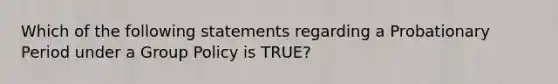 Which of the following statements regarding a Probationary Period under a Group Policy is TRUE?