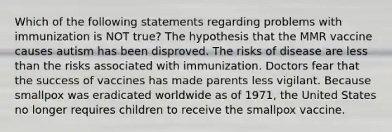 Which of the following statements regarding problems with immunization is NOT true? The hypothesis that the MMR vaccine causes autism has been disproved. The risks of disease are less than the risks associated with immunization. Doctors fear that the success of vaccines has made parents less vigilant. Because smallpox was eradicated worldwide as of 1971, the United States no longer requires children to receive the smallpox vaccine.