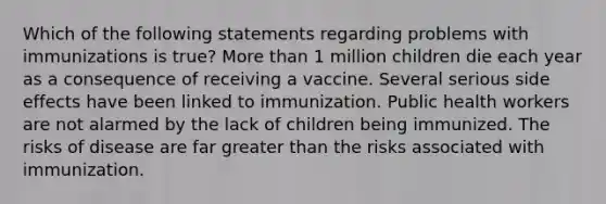 Which of the following statements regarding problems with immunizations is true? More than 1 million children die each year as a consequence of receiving a vaccine. Several serious side effects have been linked to immunization. Public health workers are not alarmed by the lack of children being immunized. The risks of disease are far greater than the risks associated with immunization.