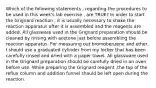 Which of the following statements , regarding the procedures to be used in this week's lab exercise , are TRUE? In order to start the Grignard reaction , it is usually necessary to shake the reaction apparatus after it is assembled and the reagents are added. All glassware used in the Grignard preparation should be cleaned by rinsing with acetone just before assembling the reaction apparatus. For measuring out bromobenzene and ether, I should use a graduated cylinder from my locker that has been carefully rinsed and dried with a paper towel. All glassware used in the Grignard preparation should be carefully dried in an oven before use. While preparing the Grignard reagent ,the top of the reflux column and addition funnel should be left open during the reaction.