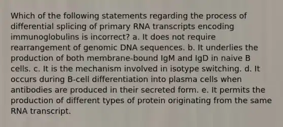 Which of the following statements regarding the process of differential splicing of primary RNA transcripts encoding immunoglobulins is incorrect? a. It does not require rearrangement of genomic DNA sequences. b. It underlies the production of both membrane-bound IgM and IgD in naive B cells. c. It is the mechanism involved in isotype switching. d. It occurs during B-cell differentiation into plasma cells when antibodies are produced in their secreted form. e. It permits the production of different types of protein originating from the same RNA transcript.