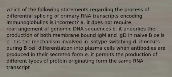 which of the following statements regarding the process of differential splicing of primary RNA transcripts encoding immunoglobulins is incorrect? a. it does not require rearrangement of genomic DNA sequences b. it underlies the production of both membrane bound IgM and IgD in naive B cells c. it is the mechanism involved in isotype switching d. it occurs during B cell differentiation into plasma cells when antibodies are produced in their secreted form e. it permits the production of different types of protein originating form the same RNA transcript