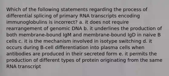 Which of the following statements regarding the process of differential splicing of primary RNA transcripts encoding immunoglobulins is incorrect? a. it does not require rearrangement of genomic DNA b. it underlines the production of both membrane-bound IgM and membrane-bound IgD in naive B cells c. it is the mechanism involved in isotype switching d. it occurs during B-cell differentiation into plasma cells when antibodies are produced in their secreted form e. it permits the production of different types of protein originating from the same RNA transcript