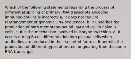 Which of the following statements regarding the process of differential splicing of primary RNA transcripts encoding immunoglobulins is incorect? a. It does not require rearrangement of genomic DNA sequences. b. It underlies the production of both membrane-bound IgM and IgD in naive B cells. c. It is the mechanism involved in isotype switching. d. It occurs during B-cell differentiation into plasma cells when antibodies are produced in their secreted form. e. It permits the production of different types of protein originating from the same RNA transcript.