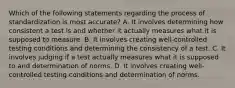 Which of the following statements regarding the process of standardization is most accurate? A. It involves determining how consistent a test is and whether it actually measures what it is supposed to measure. B. It involves creating well-controlled testing conditions and determining the consistency of a test. C. It involves judging if a test actually measures what it is supposed to and determination of norms. D. It involves creating well-controlled testing conditions and determination of norms.