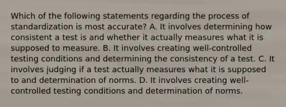 Which of the following statements regarding the process of standardization is most accurate? A. It involves determining how consistent a test is and whether it actually measures what it is supposed to measure. B. It involves creating well-controlled testing conditions and determining the consistency of a test. C. It involves judging if a test actually measures what it is supposed to and determination of norms. D. It involves creating well-controlled testing conditions and determination of norms.