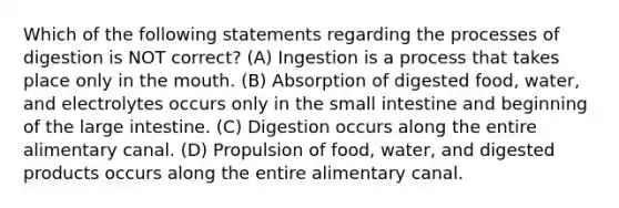 Which of the following statements regarding the processes of digestion is NOT correct? (A) Ingestion is a process that takes place only in <a href='https://www.questionai.com/knowledge/krBoWYDU6j-the-mouth' class='anchor-knowledge'>the mouth</a>. (B) Absorption of digested food, water, and electrolytes occurs only in <a href='https://www.questionai.com/knowledge/kt623fh5xn-the-small-intestine' class='anchor-knowledge'>the small intestine</a> and beginning of the large intestine. (C) Digestion occurs along the entire alimentary canal. (D) Propulsion of food, water, and digested products occurs along the entire alimentary canal.