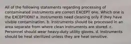 All of the following statements regarding processing of contaminated instruments are correct EXCEPT one. Which one is the EXCEPTION? a. Instruments need cleaning only if they have visible contamination. b. Instruments should be processed in an area separate from where clean instruments are stored. c. Personnel should wear heavy-duty utility gloves. d. Instruments should be heat sterilized unless they are heat sensitive.