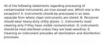 All of the following statements regarding processing of contaminated instruments are true except one. Which one is the exception? A. Instruments should be processed in an area separate from where clean instruments are stored. B. Personnel should wear heavy-duty utility gloves. C. Instruments need cleaning only if they have visible contamination. D. Instruments should be heat-sterilized unless they are heat-sensitive. E. Cleaning an instrument precedes all sterilization and disinfection processes.