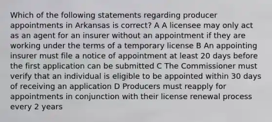 Which of the following statements regarding producer appointments in Arkansas is correct? A A licensee may only act as an agent for an insurer without an appointment if they are working under the terms of a temporary license B An appointing insurer must file a notice of appointment at least 20 days before the first application can be submitted C The Commissioner must verify that an individual is eligible to be appointed within 30 days of receiving an application D Producers must reapply for appointments in conjunction with their license renewal process every 2 years