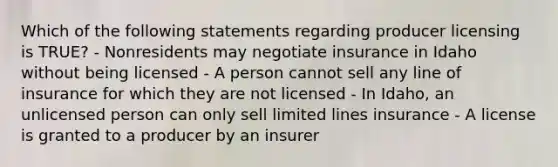 Which of the following statements regarding producer licensing is TRUE? - Nonresidents may negotiate insurance in Idaho without being licensed - A person cannot sell any line of insurance for which they are not licensed - In Idaho, an unlicensed person can only sell limited lines insurance - A license is granted to a producer by an insurer