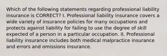 Which of the following statements regarding professional liability insurance is CORRECT? I. Professional liability insurance covers a wide variety of insurance policies for many occupations and protects against liability for failing to use the degree of skill expected of a person in a particular occupation. II. Professional liability insurance includes both medical malpractice insurance and errors and omissions insurance.