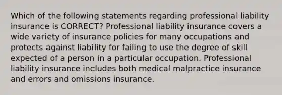 Which of the following statements regarding professional liability insurance is CORRECT? Professional liability insurance covers a wide variety of insurance policies for many occupations and protects against liability for failing to use the degree of skill expected of a person in a particular occupation. Professional liability insurance includes both medical malpractice insurance and errors and omissions insurance.