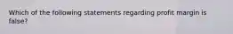 Which of the following statements regarding profit margin is false?