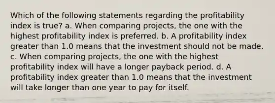 Which of the following statements regarding the profitability index is true? a. When comparing projects, the one with the highest profitability index is preferred. b. A profitability index greater than 1.0 means that the investment should not be made. c. When comparing projects, the one with the highest profitability index will have a longer payback period. d. A profitability index greater than 1.0 means that the investment will take longer than one year to pay for itself.