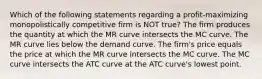 Which of the following statements regarding a profit-maximizing monopolistically competitive firm is NOT true? The firm produces the quantity at which the MR curve intersects the MC curve. The MR curve lies below the demand curve. The firm's price equals the price at which the MR curve intersects the MC curve. The MC curve intersects the ATC curve at the ATC curve's lowest point.