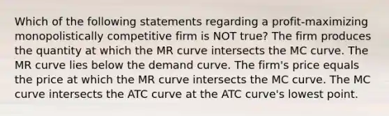 Which of the following statements regarding a profit-maximizing monopolistically competitive firm is NOT true? The firm produces the quantity at which the MR curve intersects the MC curve. The MR curve lies below the demand curve. The firm's price equals the price at which the MR curve intersects the MC curve. The MC curve intersects the ATC curve at the ATC curve's lowest point.