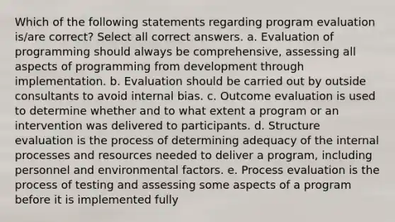 Which of the following statements regarding program evaluation is/are correct? Select all correct answers. a. Evaluation of programming should always be comprehensive, assessing all aspects of programming from development through implementation. b. Evaluation should be carried out by outside consultants to avoid internal bias. c. Outcome evaluation is used to determine whether and to what extent a program or an intervention was delivered to participants. d. Structure evaluation is the process of determining adequacy of the internal processes and resources needed to deliver a program, including personnel and environmental factors. e. Process evaluation is the process of testing and assessing some aspects of a program before it is implemented fully