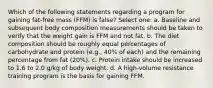 Which of the following statements regarding a program for gaining fat-free mass (FFM) is false? Select one: a. Baseline and subsequent body composition measurements should be taken to verify that the weight gain is FFM and not fat. b. The diet composition should be roughly equal percentages of carbohydrate and protein (e.g., 40% of each) and the remaining percentage from fat (20%). c. Protein intake should be increased to 1.6 to 2.0 g/kg of body weight. d. A high-volume resistance training program is the basis for gaining FFM.