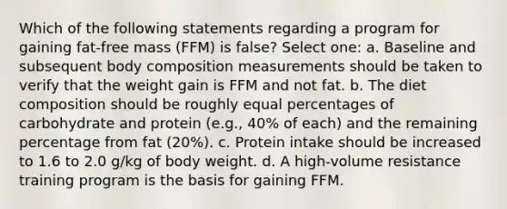 Which of the following statements regarding a program for gaining fat-free mass (FFM) is false? Select one: a. Baseline and subsequent body composition measurements should be taken to verify that the weight gain is FFM and not fat. b. The diet composition should be roughly equal percentages of carbohydrate and protein (e.g., 40% of each) and the remaining percentage from fat (20%). c. Protein intake should be increased to 1.6 to 2.0 g/kg of body weight. d. A high-volume resistance training program is the basis for gaining FFM.