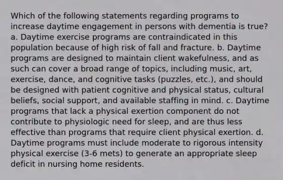 Which of the following statements regarding programs to increase daytime engagement in persons with dementia is true? a. Daytime exercise programs are contraindicated in this population because of high risk of fall and fracture. b. Daytime programs are designed to maintain client wakefulness, and as such can cover a broad range of topics, including music, art, exercise, dance, and cognitive tasks (puzzles, etc.), and should be designed with patient cognitive and physical status, cultural beliefs, social support, and available staffing in mind. c. Daytime programs that lack a physical exertion component do not contribute to physiologic need for sleep, and are thus less effective than programs that require client physical exertion. d. Daytime programs must include moderate to rigorous intensity physical exercise (3-6 mets) to generate an appropriate sleep deficit in nursing home residents.