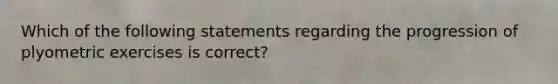 Which of the following statements regarding the progression of plyometric exercises is correct?