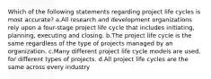 Which of the following statements regarding project life cycles is most accurate? a.All research and development organizations rely upon a four-stage project life cycle that includes initiating, planning, executing and closing. b.The project life cycle is the same regardless of the type of projects managed by an organization. c.Many different project life cycle models are used, for different types of projects. d.All project life cycles are the same across every industry