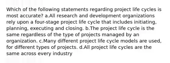 Which of the following statements regarding project life cycles is most accurate? a.All research and development organizations rely upon a four-stage project life cycle that includes initiating, planning, executing and closing. b.The project life cycle is the same regardless of the type of projects managed by an organization. c.Many different project life cycle models are used, for different types of projects. d.All project life cycles are the same across every industry