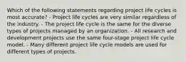 Which of the following statements regarding project life cycles is most accurate? - Project life cycles are very similar regardless of the industry. - The project life cycle is the same for the diverse types of projects managed by an organization. - All research and development projects use the same four-stage project life cycle model. - Many different project life cycle models are used for different types of projects.