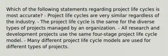 Which of the following statements regarding project life cycles is most accurate? - Project life cycles are very similar regardless of the industry. - The project life cycle is the same for the diverse types of projects managed by an organization. - All research and development projects use the same four-stage project life cycle model. - Many different project life cycle models are used for different types of projects.