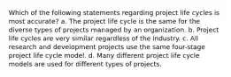 Which of the following statements regarding project life cycles is most accurate? a. The project life cycle is the same for the diverse types of projects managed by an organization. b. Project life cycles are very similar regardless of the industry. c. All research and development projects use the same four-stage project life cycle model. d. Many different project life cycle models are used for different types of projects.