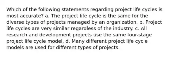 Which of the following statements regarding project life cycles is most accurate? a. The project life cycle is the same for the diverse types of projects managed by an organization. b. Project life cycles are very similar regardless of the industry. c. All research and development projects use the same four-stage project life cycle model. d. Many different project life cycle models are used for different types of projects.