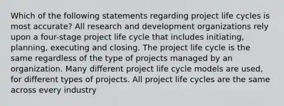 Which of the following statements regarding project life cycles is most accurate? All research and development organizations rely upon a four-stage project life cycle that includes initiating, planning, executing and closing. The project life cycle is the same regardless of the type of projects managed by an organization. Many different project life cycle models are used, for different types of projects. All project life cycles are the same across every industry