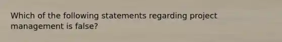 Which of the following statements regarding project management is false?