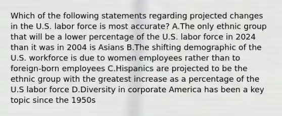 Which of the following statements regarding projected changes in the U.S. labor force is most accurate? A.The only ethnic group that will be a lower percentage of the U.S. labor force in 2024 than it was in 2004 is Asians B.The shifting demographic of the U.S. workforce is due to women employees rather than to foreign-born employees C.Hispanics are projected to be the ethnic group with the greatest increase as a percentage of the U.S labor force D.Diversity in corporate America has been a key topic since the 1950s