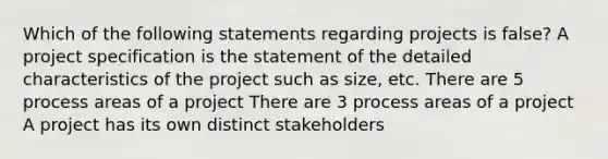 Which of the following statements regarding projects is false? A project specification is the statement of the detailed characteristics of the project such as size, etc. There are 5 process areas of a project There are 3 process areas of a project A project has its own distinct stakeholders