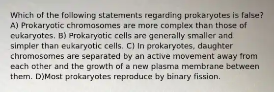 Which of the following statements regarding prokaryotes is false? A) Prokaryotic chromosomes are more complex than those of eukaryotes. B) Prokaryotic cells are generally smaller and simpler than eukaryotic cells. C) In prokaryotes, daughter chromosomes are separated by an active movement away from each other and the growth of a new plasma membrane between them. D)Most prokaryotes reproduce by binary fission.